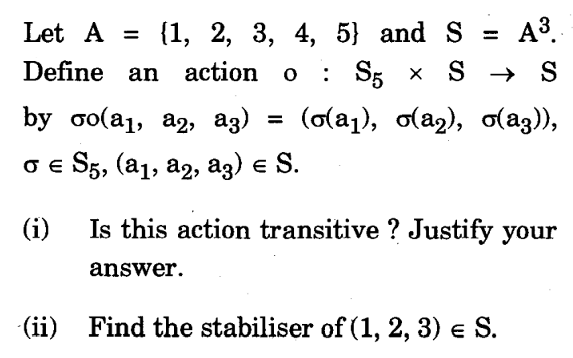 Let A = {1, 2, 3, 4, 5} and S = A³.
Define an action o : S5 × S → S
(σ(a₁), σ(a2), σ(a3)),
by σo(a₁, a2, az)
σ € S5, (a₁, A2, A3) € S.
(i)
=
Is this action transitive ? Justify your
answer.
(ii) Find the stabiliser of (1, 2, 3) € S.