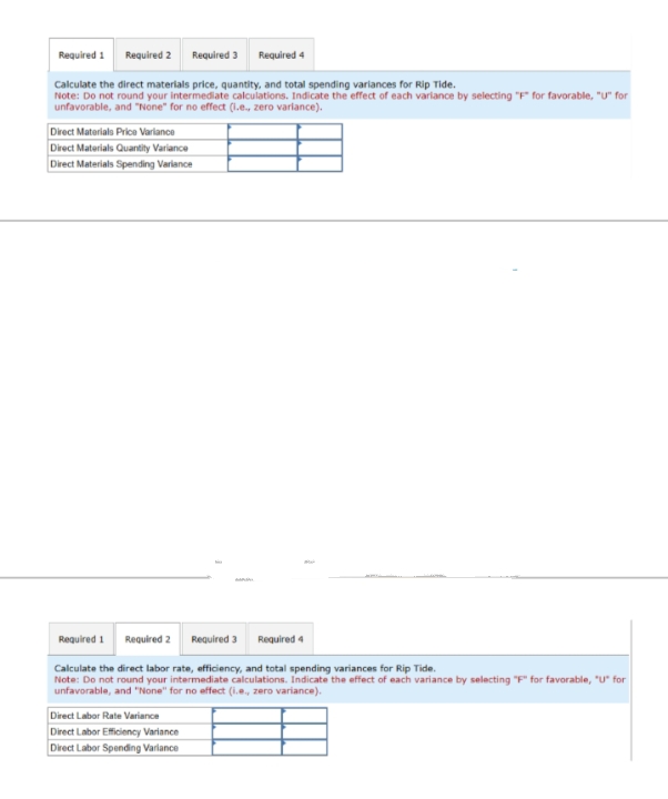 Required 1 Required 2 Required 3 Required 4
Calculate the direct materials price, quantity, and total spending variances for Rip Tide.
Note: Do not round your intermediate calculations. Indicate the effect of each variance by selecting "F" for favorable, "U" for
unfavorable, and "None" for no effect (l.e., zero variance).
Direct Materials Price Variance
Direct Materials Quantity Variance
Direct Materials Spending Variance
Required 1
Required 2 Required 3 Required 4
Calculate the direct labor rate, efficiency, and total spending variances for Rip Tide.
Note: Do not round your intermediate calculations. Indicate the effect of each variance by selecting "F" for favorable, "U" for
unfavorable, and "None" for no effect (i.e., zero variance).
Direct Labor Rate Variance
Direct Labor Efficiency Variance
Direct Labor Spending Variance