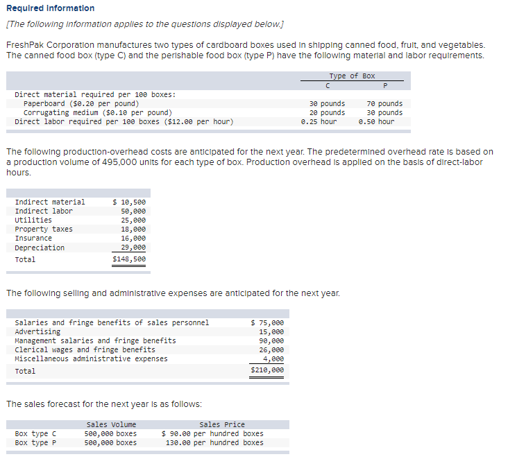 Required Information
[The following information applies to the questions displayed below.]
FreshPak Corporation manufactures two types of cardboard boxes used in shipping canned food, fruit, and vegetables.
The canned food box (type C) and the perishable food box (type P) have the following material and labor requirements.
Type of Box
Direct material required per 100 boxes:
Paperboard ($0.20 per pound)
Corrugating medium ($0.10 per pound)
Direct labor required per 100 boxes ($12.00 per hour)
Indirect material
Indirect labor
Utilities
Property taxes
Insurance
Depreciation
Total
The following production-overhead costs are anticipated for the next year. The predetermined overhead rate is based on
a production volume of 495,000 units for each type of box. Production overhead is applied on the basis of direct-labor
hours.
$ 10,500
50,000
25,000
18,000
16,000
29,000
$148,500
The following selling and administrative expenses are anticipated for the next year.
Salaries and fringe benefits of sales personnel
Advertising
Management salaries and fringe benefits
clerical wages and fringe benefits
Miscellaneous administrative expenses
Total
The sales forecast for the next year is as follows:
sales volume
500,000 boxes
500,000 boxes
Box type C
Box type P
30 pounds
20 pounds
0.25 hour
$ 75,000
15,000
90,000
26,000
4,000
$210,000
Sales Price
$ 90.00 per hundred boxes
130.00 per hundred boxes
70 pounds
30 pounds
0.50 hour