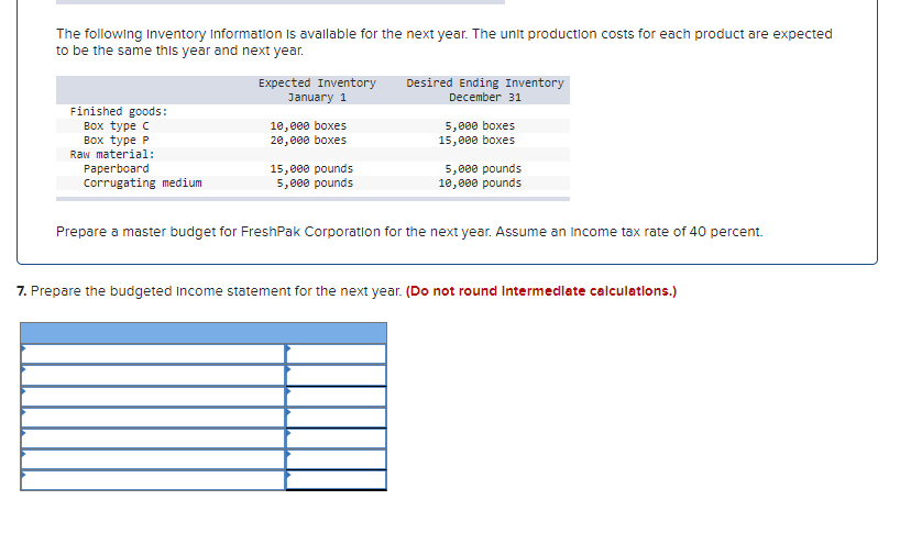 The following Inventory Information is available for the next year. The unit production costs for each product are expected
to be the same this year and next year.
Finished goods:
Box type C
Box type P
Raw material:
Paperboard
Corrugating medium
Expected Inventory
January 1
10,000 boxes
20,000 boxes
15,000 pounds
5,000 pounds
Desired Ending Inventory
December 31
5,000 boxes
15,000 boxes
5,000 pounds
10,000 pounds
Prepare a master budget for FreshPak Corporation for the next year. Assume an income tax rate of 40 percent.
7. Prepare the budgeted Income statement for the next year. (Do not round Intermediate calculations.)