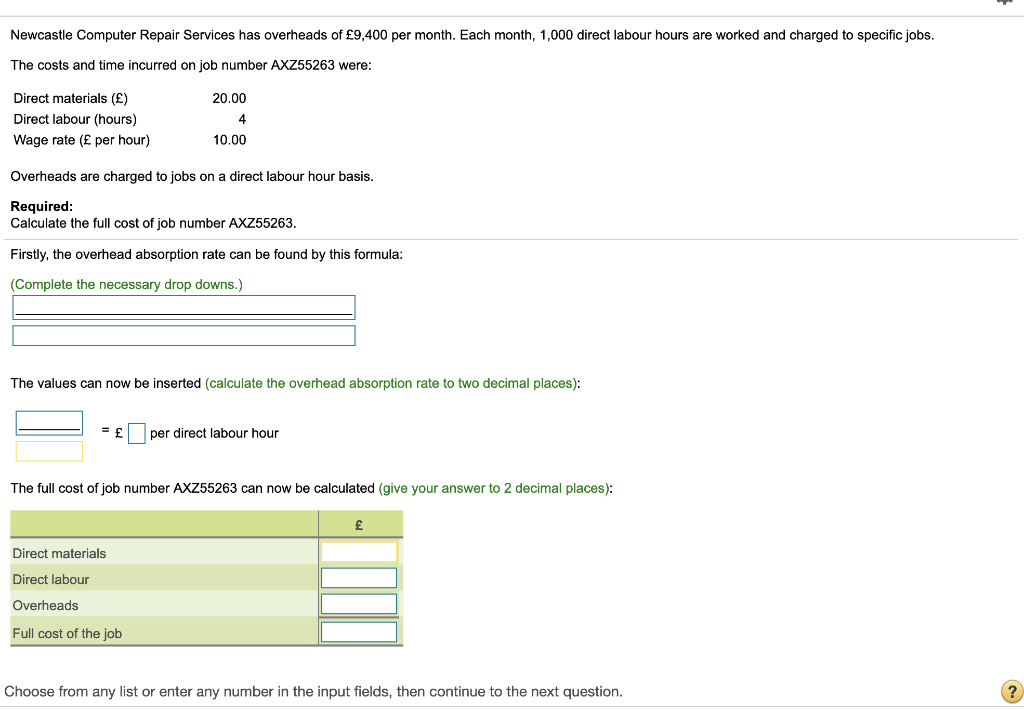 Newcastle Computer Repair Services has overheads of £9,400 per month. Each month, 1,000 direct labour hours are worked and charged to specific jobs.
The costs and time incurred on job number AXZ55263 were:
Direct materials (£)
Direct labour (hours)
Wage rate (£ per hour)
Overheads are charged to jobs on a direct labour hour basis.
Required:
Calculate the full cost of job number AXZ55263.
Firstly, the overhead absorption rate can be found by this formula:
(Complete the necessary drop downs.)
20.00
4
10.00
The values can now be inserted (calculate the overhead absorption rate to two decimal places):
= £ per direct labour hour
The full cost of job number AXZ55263 can now be calculated (give your answer to 2 decimal places):
Direct materials
Direct labour
Overheads
Full cost of the job
£
Choose from any list or enter any number in the input fields, then continue to the next question.
?