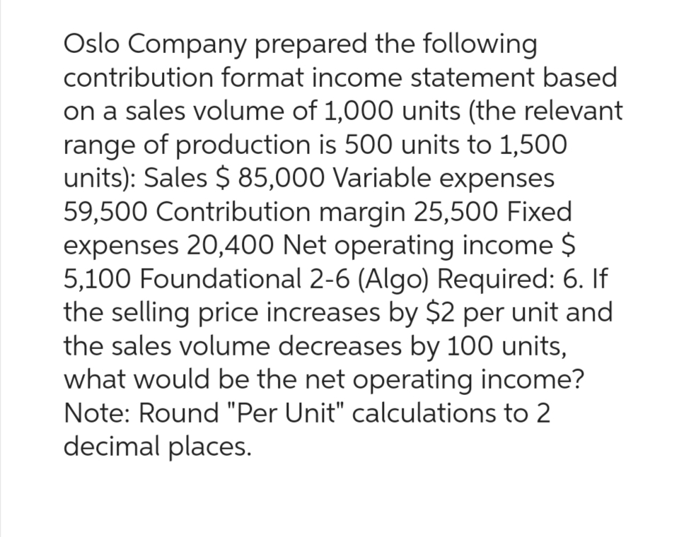 Oslo Company prepared the following
contribution format income statement based
on a sales volume of 1,000 units (the relevant
range of production is 500 units to 1,500
units): Sales $ 85,000 Variable expenses
59,500 Contribution margin 25,500 Fixed
expenses 20,400 Net operating income $
5,100 Foundational 2-6 (Algo) Required: 6. If
the selling price increases by $2 per unit and
the sales volume decreases by 100 units,
what would be the net operating income?
Note: Round "Per Unit" calculations to 2
decimal places.