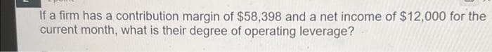 If a firm has a contribution margin of $58,398 and a net income of $12,000 for the
current month, what is their degree of operating leverage?