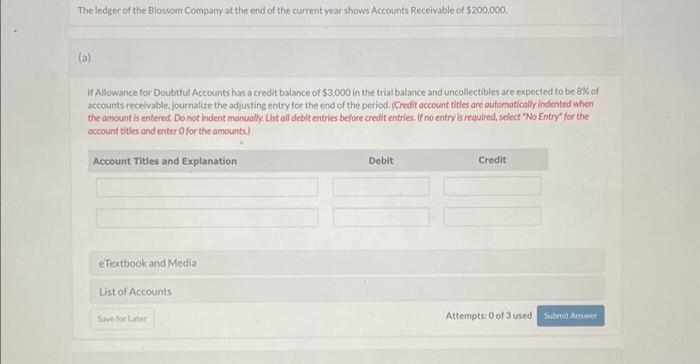 The ledger of the Blossom Company at the end of the current year shows Accounts Receivable of $200,000.
(a)
If Allowance for Doubtful Accounts has a credit balance of $3,000 in the trial balance and uncollectibles are expected to be 8% of
accounts receivable, journalize the adjusting entry for the end of the period. (Credit account titles are automatically indented when
the amount is entered. Do not indent manually. List all debit entries before credit entries. If no entry is required, select "No Entry" for the
account titles and enter 0 for the amounts)
Account Titles and Explanation
eTextbook and Media
List of Accounts
Save for Later
Debit
Credit
Attempts: 0 of 3 used Submit Answer