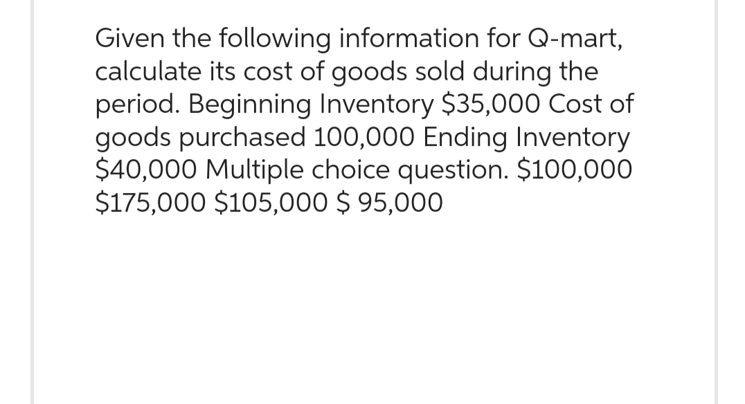 Given the following information for Q-mart,
calculate its cost of goods sold during the
period. Beginning Inventory $35,000 Cost of
goods purchased 100,000 Ending Inventory
$40,000 Multiple choice question. $100,000
$175,000 $105,000 $ 95,000