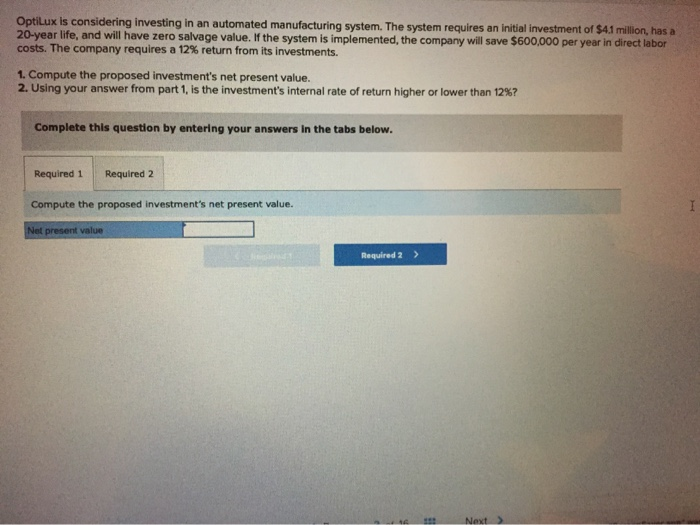 OptiLux is considering investing in an automated manufacturing system. The system requires an initial investment of $4.1 million, has a
20-year life, and will have zero salvage value. If the system is implemented, the company will save $600,000 per year in direct labor
costs. The company requires a 12% return from its investments.
1. Compute the proposed investment's net present value.
2. Using your answer from part 1, is the investment's internal rate of return higher or lower than 12%?
Complete this question by entering your answers in the tabs below.
Required 1 Required 2
Compute the proposed investment's net present value.
Net present value
Jingarod
Required 2 >
B
Next
I