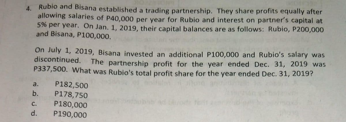 4. Rubio and Bisana established a trading partnership. They share profits equally after
allowing salaries of P40,000 per year for Rubio and interest on partner's capital at
5% per year. On Jan. 1, 2019, their capital balances are as follows: Rubio, P200,000
and Bisana, P100,000.
On July 1, 2019, Bisana invested an additional P100,000 and Rubio's salary was
discontinued. The partnership profit for the year ended Dec. 31, 2019 was
P337,500. What was Rubio's total profit share for the year ended Dec. 31, 2019?
a.
P182,500
b. P178,750
P180,000
P190,000
C.
d.