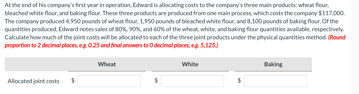 At the end of his company's first year in operation, Edward is allocating costs to the company's three main products: wheat flour,
bleached white flour, and baking flour. These three products are produced from one main process, which costs the company $117,000.
The company produced 4,950 pounds of wheat flour, 1,950 pounds of bleached white flour, and 8,100 pounds of baking flour. Of the
quantities produced, Edward notes sales of 80%, 90%, and 60% of the wheat, white, and baking flour quantities available, respectively.
Calculate how much of the joint costs will be allocated to each of the three joint products under the physical quantities method. (Round
proportion to 2 decimal places, e.g. 0.25 and final answers to O decimal places, e.g. 5,125.)
Allocated joint costs
Wheat
tA
White
$
Baking