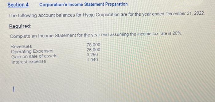 Section 4 Corporation's Income Statement Preparation
The following account balances for Hyoju Corporation are for the year ended December 31, 2022
Required:
Complete an Income Statement for the year end assuming the income tax rate is 20%.
Revenues
78,000
Operating Expenses
26,000
Gain on sale of assets
3,250
Interest expense
1,040
1