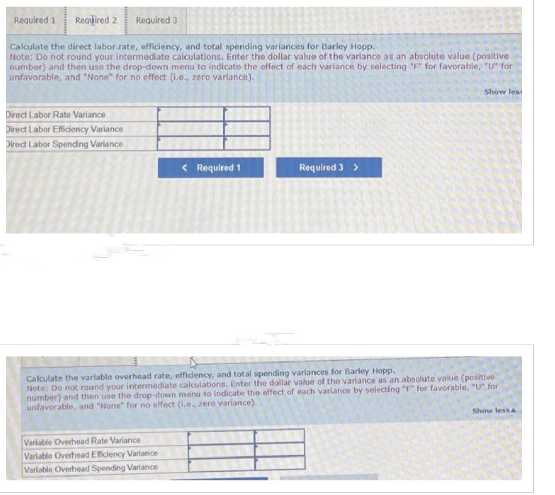 Required 1 Required 2 Required 3
Calculate the direct labor.rate, efficiency, and total spending variances for Barley Hopp.
Note: Do not round your intermediate calculations. Enter the dollar value of the variance as an absolute value (positive
number) and then use the drop-down menu to indicate the effect of each variance by selecting "F" for favorable, "U" for
unfavorable, and "None" for no effect (i.e., zero variance).
Direct Labor Rate Variance
Direct Labor Efficiency Variance
Direct Labor Spending Variance
< Required 1
Variable Overhead Rate Variance
Variable Overhead Efficiency Variance
Variable Overhead Spending Variance
Required 3 >
Show less
Calculate the variable overhead rate, efficiency, and total spending variances for Barley Hopp.
Note: Do not round your intermediate calculations. Enter the dollar value of the variance as an absolute value (positive
number) and then use the drop-down menu to indicate the effect of each variance by selecting "F" for favorable, "U" for
unfavorable, and "None" for no effect (i.e., zero variance).
Show less A