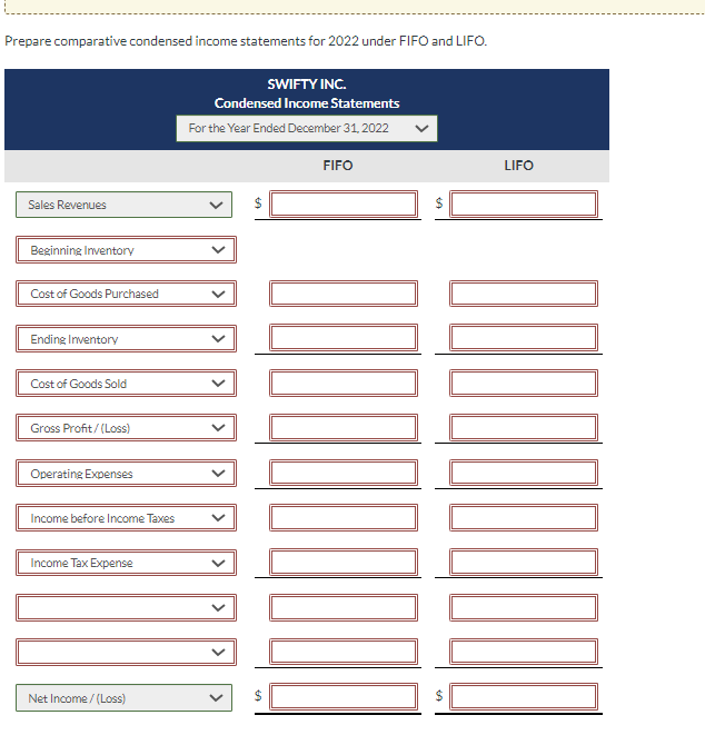 Prepare comparative condensed income statements for 2022 under FIFO and LIFO.
Sales Revenues
Beginning Inventory
Cost of Goods Purchased
Ending Inventory
Cost of Goods Sold
Gross Profit/(Loss)
Operating Expenses
Income before Income Taxes
Income Tax Expense
Net Income /(Loss)
SWIFTY INC.
Condensed Income Statements
For the Year Ended December 31, 2022
>
LA
LA
FIFO
0000000000
SA
SA
LIFO
000000000