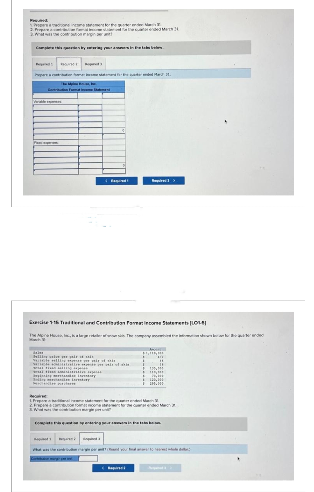 Required:
1. Prepare a traditional income statement for the quarter ended March 31.
2. Prepare a contribution format income statement for the quarter ended March 31.
3. What was the contribution margin per unit?
Complete this question by entering your answers in the tabs below.
Required 1 Required 2 Required 3
Prepare a contribution format income statement for the quarter ended March 31.
The Alpine House, Inc.
Contribution Format Income Statement
Variable expenses:
Fixed expenses:
< Required 1
Exercise 1-15 Traditional and Contribution Format Income Statements [LO1-6]
The Alpine House, Inc., is a large retailer of snow skis. The company assembled the information shown below for the quarter ended
March 31:
Sales
Selling price per pair of skis
Variable selling expense per pair of skis
Variable administrative expense per pair of skis.
Total fixed selling expense
Total fixed administrative expense
Beginning merchandise inventory
Ending merchandise inventory
Merchandise purchases
Required 1 Required 2
Required 3
Required 3 >
Amount
$1,118,000
$
S
Required:
1. Prepare a traditional income statement for the quarter ended March 31.
2. Prepare a contribution format income statement for the quarter ended March 31.
3. What was the contribution margin per unit?
< Required 2
430
46
16
Complete this question by entering your answers in the tabs below.
$
S 135,000
$
110,000
70,000
$
120,000
$ 295,000
What was the contribution margin per unit? (Round your final answer to nearest whole dollar.)
Contribution margin per unit
Required 3 >