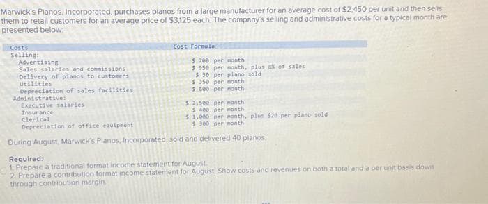 Marwick's Pianos, Incorporated, purchases pianos from a large manufacturer for an average cost of $2,450 per unit and then sells
them to retail customers for an average price of $3,125 each. The company's selling and administrative costs for a typical month are
presented below:
Costs
Selling:
Advertising
Sales salaries and commissions
Delivery of pianos to customers
Utilities
Depreciation of sales facilities
Administrative:
Cost Formula.
$ 700 per month
$ 950 per month, plus & of sales
$30 per piano sold
$350 per month
5 800 per month
$ 2,500 per month
$400 per month
$1,000 per month, plus $20 per piano sold
$ 300 per month
Executive salaries
Insurance
Clerical
Depreciation of office equipment
During August, Marwick's Pianos, Incorporated, sold and delivered 40 planos
Required:
1. Prepare a traditional format income statement for August
2. Prepare a contribution format income statement for August. Show costs and revenues on both a total and a per unit basis down
through contribution margin.