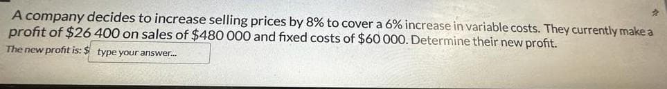 A company decides to increase selling prices by 8% to cover a 6% increase in variable costs. They currently make a
profit of $26 400 on sales of $480 000 and fixed costs of $60 000. Determine their new profit.
The new profit is: $ type your answer...