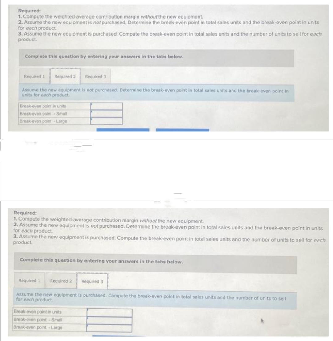 Required:
1. Compute the weighted-average contribution margin without the new equipment.
2. Assume the new equipment is not purchased. Determine the break-even point in total sales units and the break-even point in units
for each product.
3. Assume the new equipment is purchased. Compute the break-even point in total sales units and the number of units to sell for each
product.
Complete this question by entering your answers in the tabs below.
Required 1 Required 2 Required 3
Assume the new equipment is not purchased. Determine the break-even point in total sales units and the break-even point in
units for each product.
Break-even point in units
Break-even point-Small
Break-even point-Large
Required:
1. Compute the weighted-average contribution margin without the new equipment.
2. Assume the new equipment is not purchased. Determine the break-even point in total sales units and the break-even point in units
for each product.
3. Assume the new equipment is purchased. Compute the break-even point in total sales units and the number of units to sell for each
product.
Complete this question by entering your answers in the tabs below.
Required 1 Required 2
Required 3
Assume the new equipment is purchased. Compute the break-even point in total sales units and the number of units to sell
for each product.
Break-even point in units
Break-even point - Small
Break-even point-Large