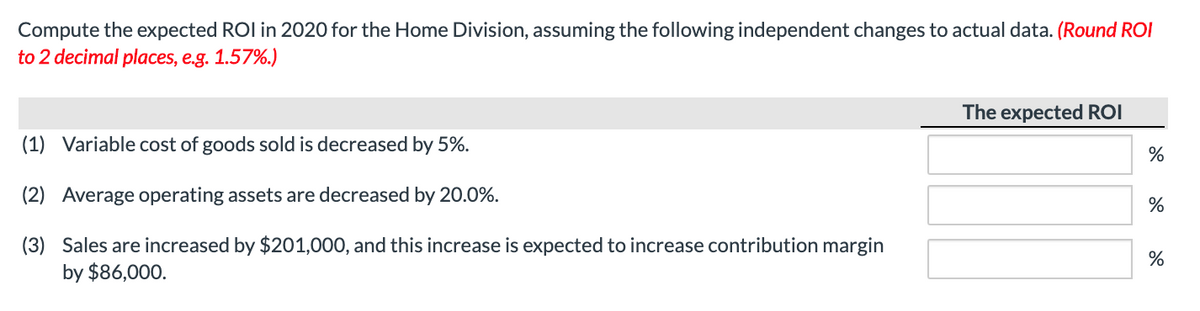 Compute the expected ROI in 2020 for the Home Division, assuming the following independent changes to actual data. (Round ROI
to 2 decimal places, e.g. 1.57%.)
(1) Variable cost of goods sold is decreased by 5%.
(2) Average operating assets are decreased by 20.0%.
(3) Sales are increased by $201,000, and this increase is expected to increase contribution margin
by $86,000.
The expected ROI
%
%
%