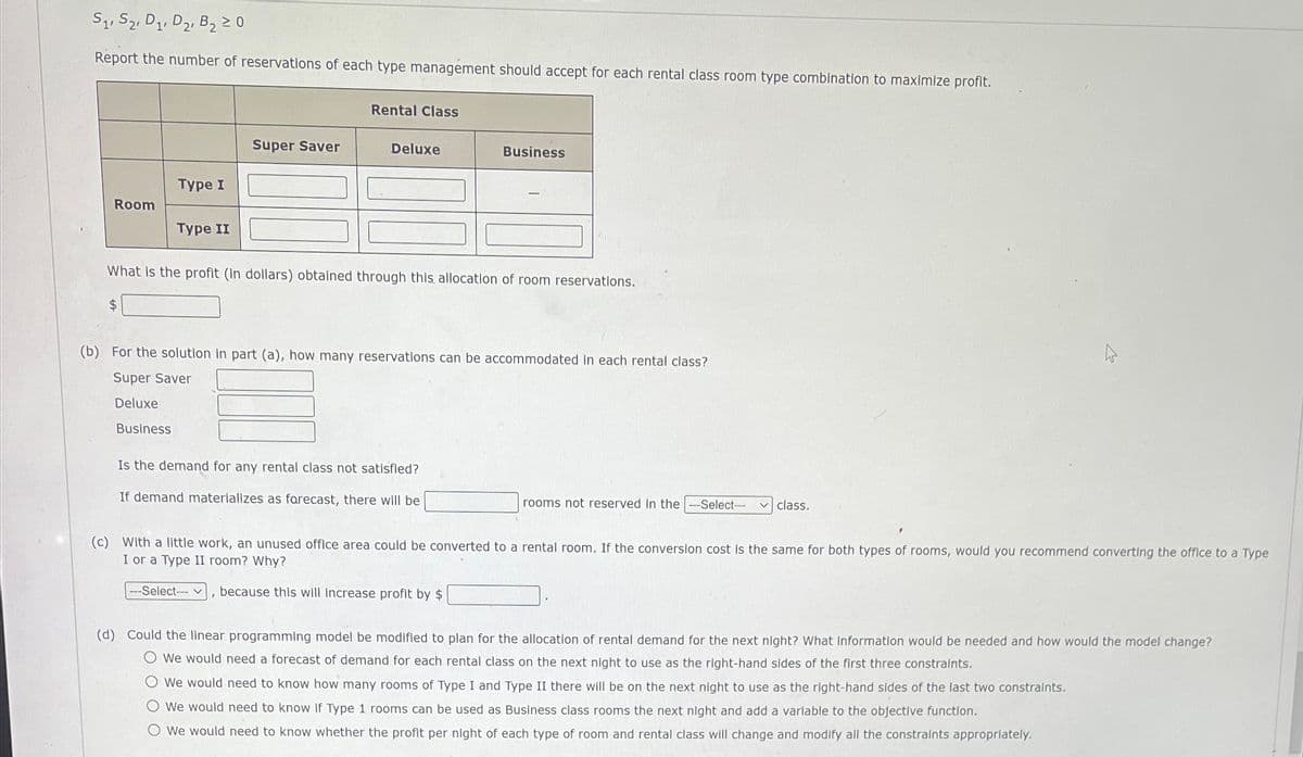 S1, S2, D₁, D₂, B₂ 20
Report the number of reservations of each type management should accept for each rental class room type combination to maximize profit.
Room
Type I
$
Type II
Super Saver
Rental Class
Deluxe
What is the profit (in dollars) obtained through this allocation of room reservations.
-Select--
Business
(b) For the solution in part (a), how many reservations can be accommodated In each rental class?
Super Saver
Deluxe
Business
Is the demand for any rental class not satisfied?
If demand materializes as forecast, there will be
rooms not reserved in the ---Select-- ✓ class.
(c) With a little work, an unused office area could be converted to a rental room. If the conversion cost is the same for both types of rooms, would you recommend converting the office to a Type
I or a Type II room? Why?
because this will increase profit by $
(d) Could the linear programming model be modified to plan for the allocation of rental demand for the next night? What information would be needed and how would the model change?
O We would need a forecast of demand for each rental class on the next night to use as the right-hand sides of the first three constraints.
O We would need to know how many rooms of Type I and Type II there will be on the next night to use as the right-hand sides of the last two constraints.
O We would need to know if Type 1 rooms can be used as Business class rooms the next night and add a variable to the objective function.
O We would need to know whether the profit per night of each type of room and rental class will change and modify all the constraints appropriately.
