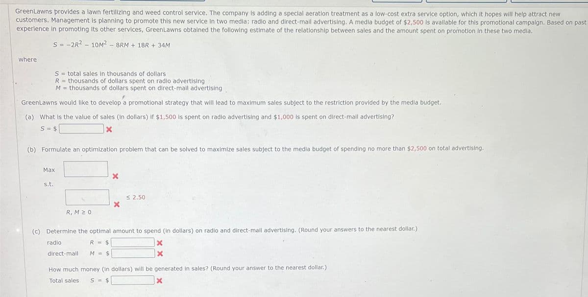 GreenLawns provides a lawn fertilizing and weed control service. The company is adding a special aeration treatment as a low-cost extra service option, which it hopes will help attract new
customers. Management is planning to promote this new service in two media: radio and direct-mail advertising. A media budget of $2,500 Is avallable for this promotional campaign. Based on past
experience in promoting its other services, GreenLawns obtained the following estimate of the relationship between sales and the amount spent on promotion in these two media.
S = -2R²10M2 - 8RM + 18R+ 34M
where
S = total sales in thousands of dollars
R = thousands of dollars spent on radio advertising
M = thousands of dollars spent on direct-mail advertising
GreenLawns would like to develop a promotional strategy that will lead to maximum sales subject to the restriction provided by the media budget.
(a) What is the value of sales (In dollars) if $1,500 is spent on radio advertising and $1,000 is spent on direct-mail advertising?
S = $
X
(b) Formulate an optimization problem that can be solved to maximize sales subject to the media budget of spending no more than $2,500 on total advertising.
Max
s.t.
R, M≥ 0
X
direct-mall
2.50
(c) Determine the optimal amount to spend (in dollars) on radio and direct-mail advertising. (Round your answers to the nearest dollar.)
radio
R = $
M = $
X
X
How much money (in dollars) will be generated in sales? (Round your answer to the nearest dollar.)
Total sales S = $