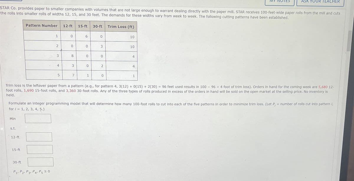 STAR Co. provides paper to smaller companies with volumes that are not large enough to warrant dealing directly with the paper mill. STAR receives 100-feet-wide paper rolls from the mill and cuts
the rolls into smaller rolls of widths 12, 15, and 30 feet. The demands for these widths vary from week to week. The following cutting patterns have been established.
Min
s.t.
12-ft
Pattern Number
15-ft
30-ft
1
2
P1, P2, P3 P4 P5 ≥ 0
3
4
5
12-ft 15-ft 30-ft Trim Loss (ft)
0
0
8
3
7
6
0
0
0
1
C
3
0
2
0
10
Trim loss is the leftover paper from a pattern (e.g., for pattern 4, 3(12) + 0(15) + 2(30) = 96 feet used results in 100 - 96 = 4 foot of trim loss). Orders in hand for the coming week are 5,680 12-
foot rolls, 1,690 15-foot rolls, and 3,360 30-foot rolls. Any of the three types of rolls produced in excess of the orders in hand will be sold on the open market at the selling price. No inventory is
held.
10
Formulate an integer programming model that will determine how many 100-foot rolls to cut into each of the five patterns in order to minimize trim loss. (Let P, = number of rolls cut into pattern /,
for i = 1, 2, 3, 4, 5.)
4
4
ASK YOUR TEACHER
1