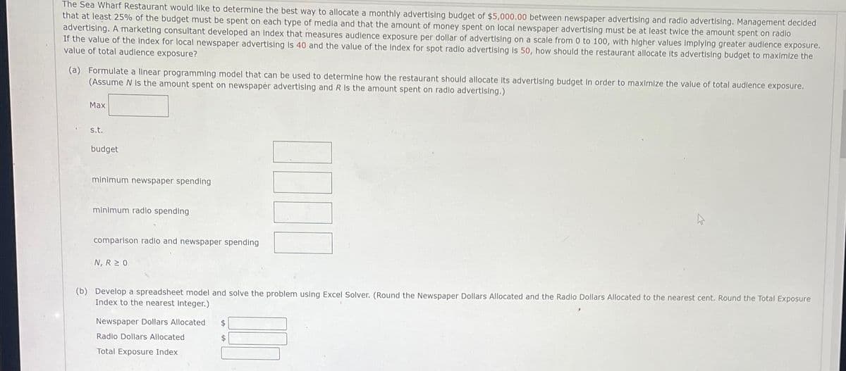 The Sea Wharf Restaurant would like to determine the best way to allocate a monthly advertising budget of $5,000.00 between newspaper advertising and radio advertising. Management decided
that at least 25% of the budget must be spent on each type of media and that the amount of money spent on local newspaper advertising must be at least twice the amount spent on radio
advertising. A marketing consultant developed an Index that measures audience exposure per dollar of advertising on a scale from 0 to 100, with higher values Implying greater audience exposure.
If the value of the index for local newspaper advertising is 40 and the value of the Index for spot radio advertising is 50, how should the restaurant allocate its advertising budget to maximize the
value of total audience exposure?
(a) Formulate a linear programming model that can be used to determine how the restaurant should allocate its advertising budget in order to maximize the value of total audience exposure.
(Assume N is the amount spent on newspaper advertising and R is the amount spent on radio advertising.)
Max
s.t.
budget
minimum newspaper spending
minimum radio spending
comparison radio and newspaper spending
N, R 20
(b) Develop a spreadsheet model and solve the problem using Excel Solver. (Round the Newspaper Dollars Allocated and the Radio Dollars Allocated to the nearest cent. Round the Total Exposure
Index to the nearest integer.)
Newspaper Dollars Allocated $
$
INI
Radio Dollars Allocated
Total Exposure Index