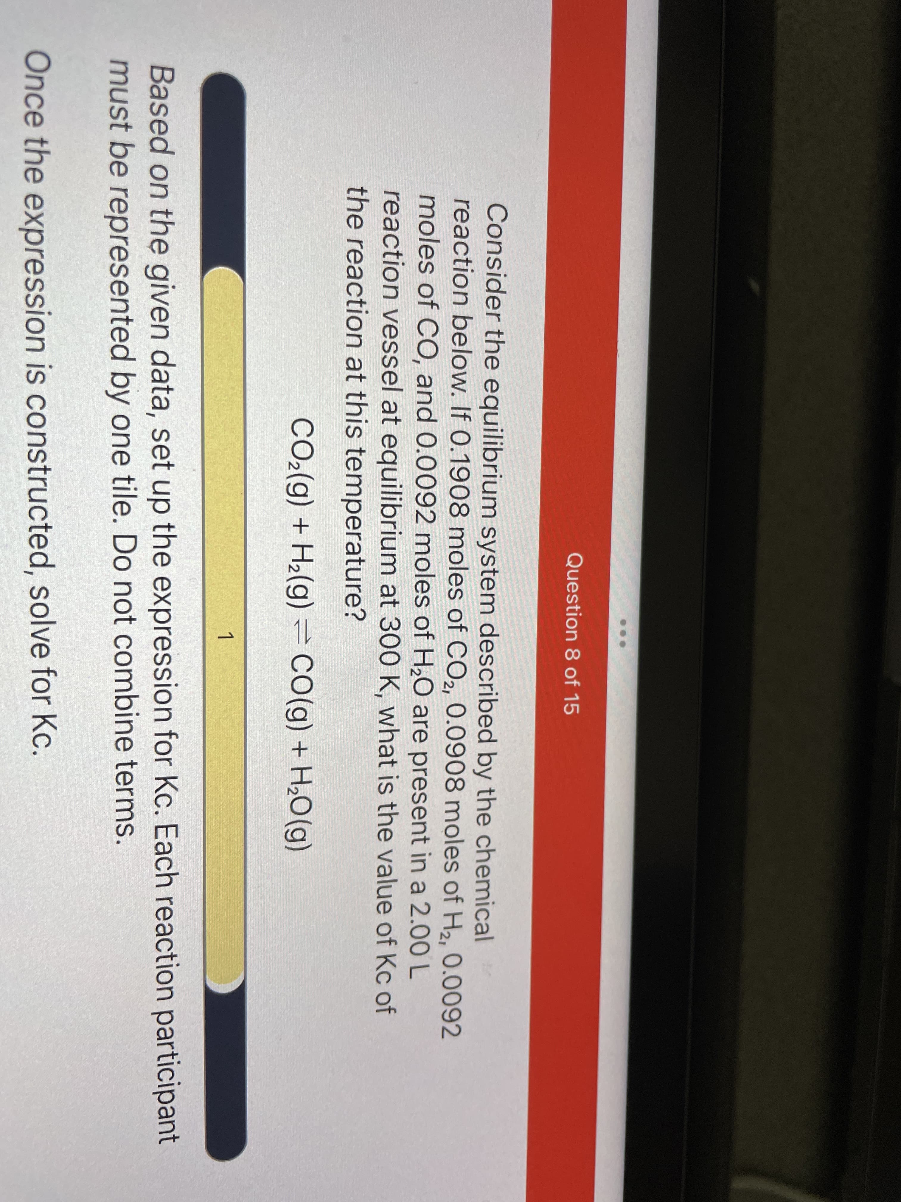 Question 8 of 15
Consider the equilibrium system described by the chemical
reaction below. If 0.1908 moles of CO2, 0.0908 moles of H2, 0.0092
moles of CO, and 0.0092 moles of H20 are present in a 2.00 L
reaction vessel at equilibrium at 300 K, what is the value of Kc of
the reaction at this temperature?
CO2(g) + H2(g) =CO(g) + H¿O(g)
1
Based on the given data, set up the expression for Kc. Each reaction participant
must be represented by one tile. Do not combine terms.
Once the expression is constructed, solve for Kc.
