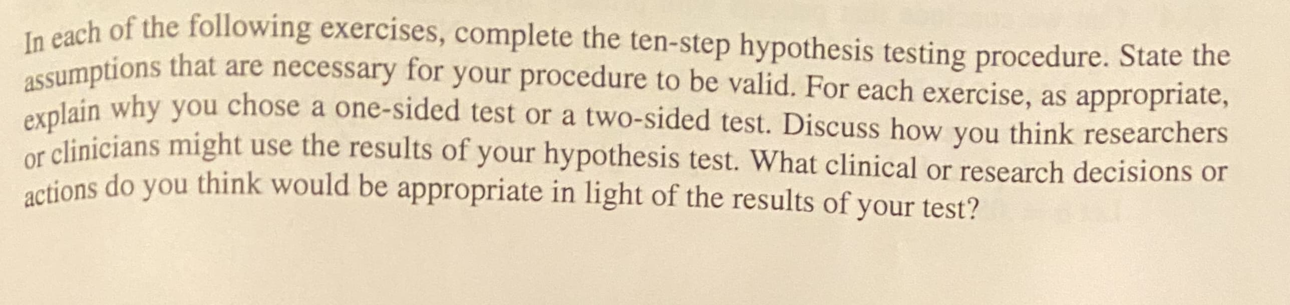 te cach of the following exercises, complete the ten-step hypothesis testing procedure. State the
assumptions that are necessary for your procedure to be valid. For each exercise, as appropriate,
olain why you chose a one-sided test or a two-sided test. Discuss how you think researchers
or clinicians might use the results of your hypothesis test. What clinical or research decisions or
actions do you think would be appropriate in light of the results of your test?
