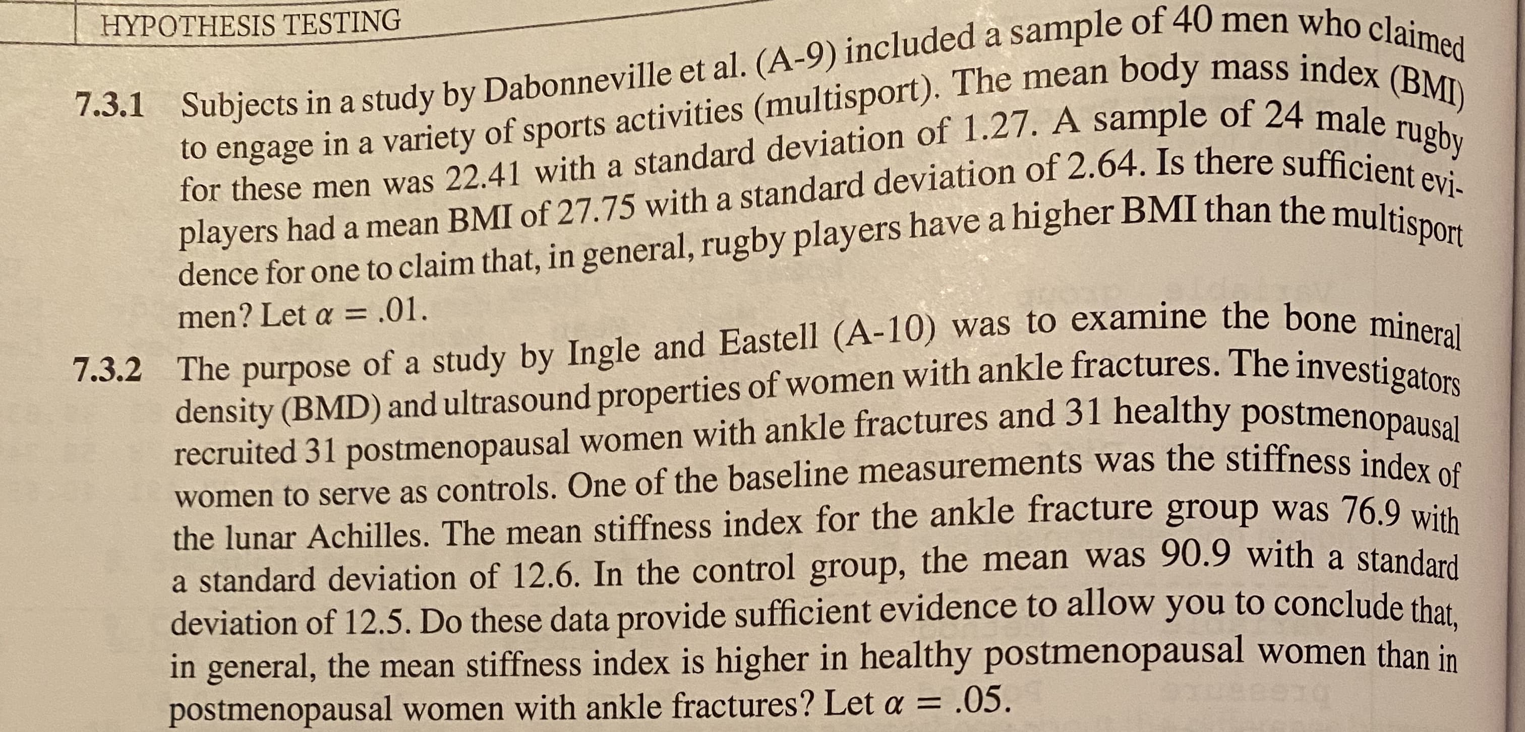 HYPOTHESIS TESTING
to engage in a variety of sports activities (multisport). The mean body mass indey
for these men was 22.41 with a standard deviation of 1.27. A sample of 24 male,
players had a mean BMI of 27.75 with a standard deviation of 2.64. Is there sufficient evì-
7.3.1 Subjects in a study by Dabonneville et al. (A-9) included a sample of 40 men who claimed
(BMI)
rugby
n general, rugby players have a higher BMI than the multisport
dence for one to claim that,
7.3.2 The purpose of a study by Ingle and Eastell (A-10) was to examine the bone mineral
density (BMD) and ultrasound properties of women with ankle fractures. The investigators
recruited 31 postmenopausal women with ankle fractures and 31 healthy postmenopausal
men? Let a =
= .01.
women to serve as controls. One of the baseline measurements was the stiffness inder
the lunar Achilles. The mean stiffness index for the ankle fracture group was 76.9 with
a standard deviation of 12.6. In the control group, the mean was 90.9 with a standard
deviation of 12.5. Do these data provide sufficient evidence to allow you to conclude that
in general, the mean stiffness index is higher in healthy postmenopausal women than in
postmenopausal women with ankle fractures? Let a = .05.
uecend
