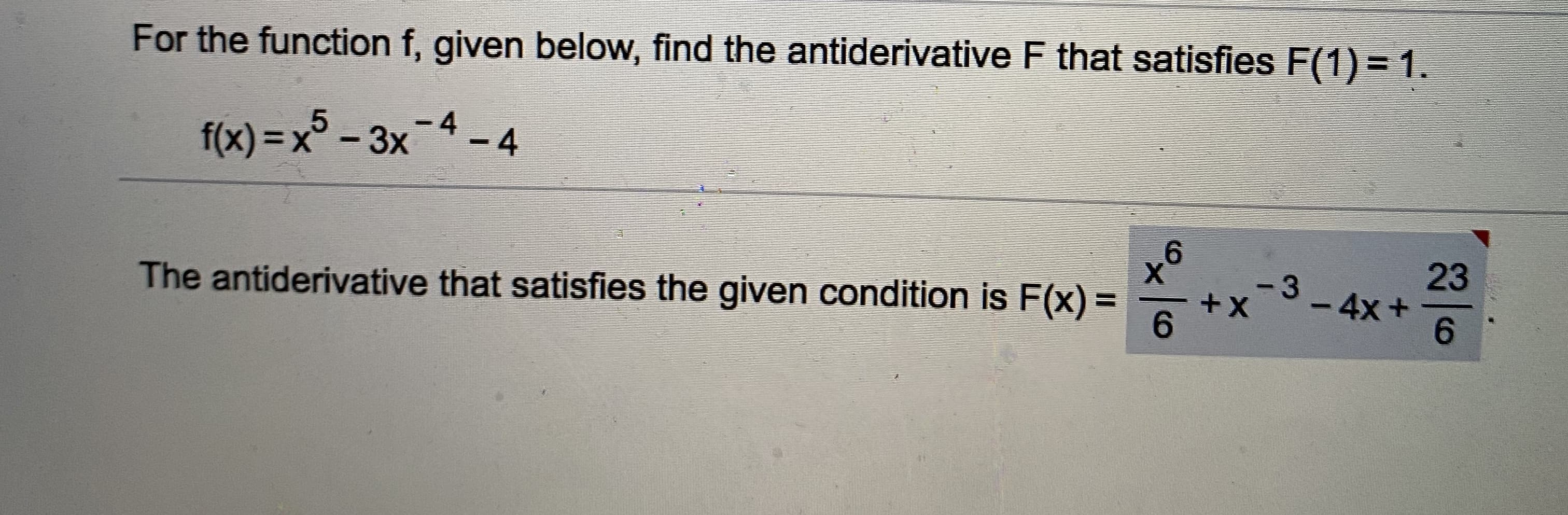 For the function f, given below, find the antiderivative F that satisfies F(1) = 1.
-4-4
f(x) = x° - 3x
%3D
23
-3 4x+
++
%3D
6.
6.
The antiderivative that satisfies the given condition is F(x) =
