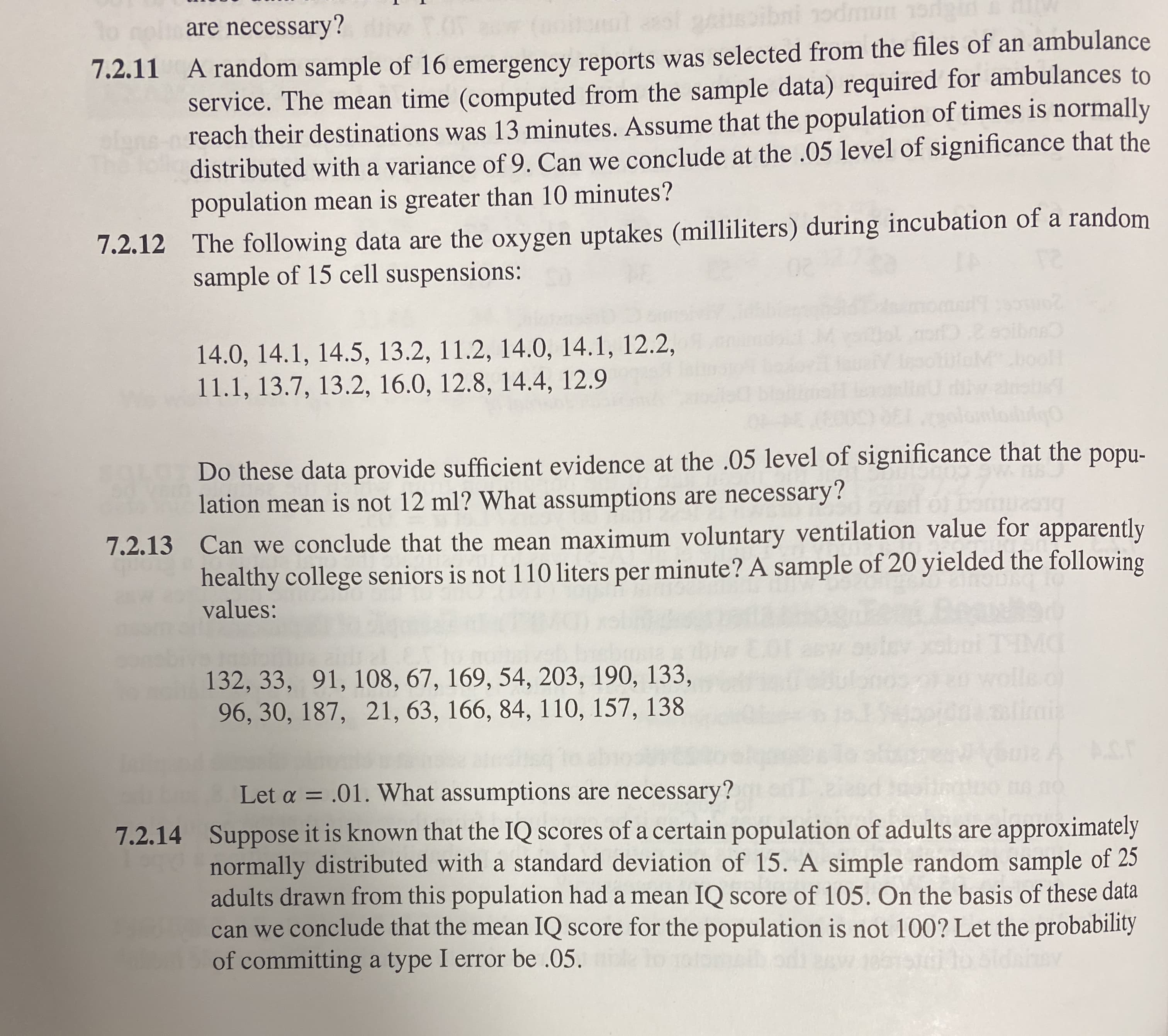 are necessary?
service. The mean time (computed from the sample data) required for ambulances to
reach their destinations was 13 minutes. Assume that the population of times is normally
distributed with a variance of 9. Can we conclude at the .05 level of significance that the
population mean is greater than 10 minutes?
7.2.11 A random sample of 16 emergency reports was selected from the files of an ambulance
7.2.12 The following data are the oxygen uptakes (milliliters) during incubation of a random
sample of 15 cell suspensions:
o oibne
14.0, 14.1, 14.5, 13.2, 11.2, 14.0, 14.1, 12.2,
11.1, 13.7, 13.2, 16.0, 12.8, 14.4, 12.9
oolH
Do these data provide sufficient evidence at the .05 level of significance that the popu-
lation mean is not 12 ml? What assumptions are necessary?
7.2.13 Can we conclude that the mean maximum voluntary ventilation value for apparently
healthy college seniors is not 110 liters per minute? A sample of 20 yielded the following
values:
wolle of
imit
132, 33, 91, 108, 67, 169, 54, 203, 190, 133,
96, 30, 187, 21, 63, 166, 84, 110, 157, 138
ACT
Let a = .01. What assumptions are necessary?
%3D
7.2.14 Suppose it is known that the IQ scores of a certain population of adults are approximately
normally distributed with a standard deviation of 15. A simple random sample of 25
adults drawn from this population had a mean IQ score of 105. On the basis of these data
can we conclude that the mean IQ score for the population is not 100? Let the probability
of committing a type I error be .05.
