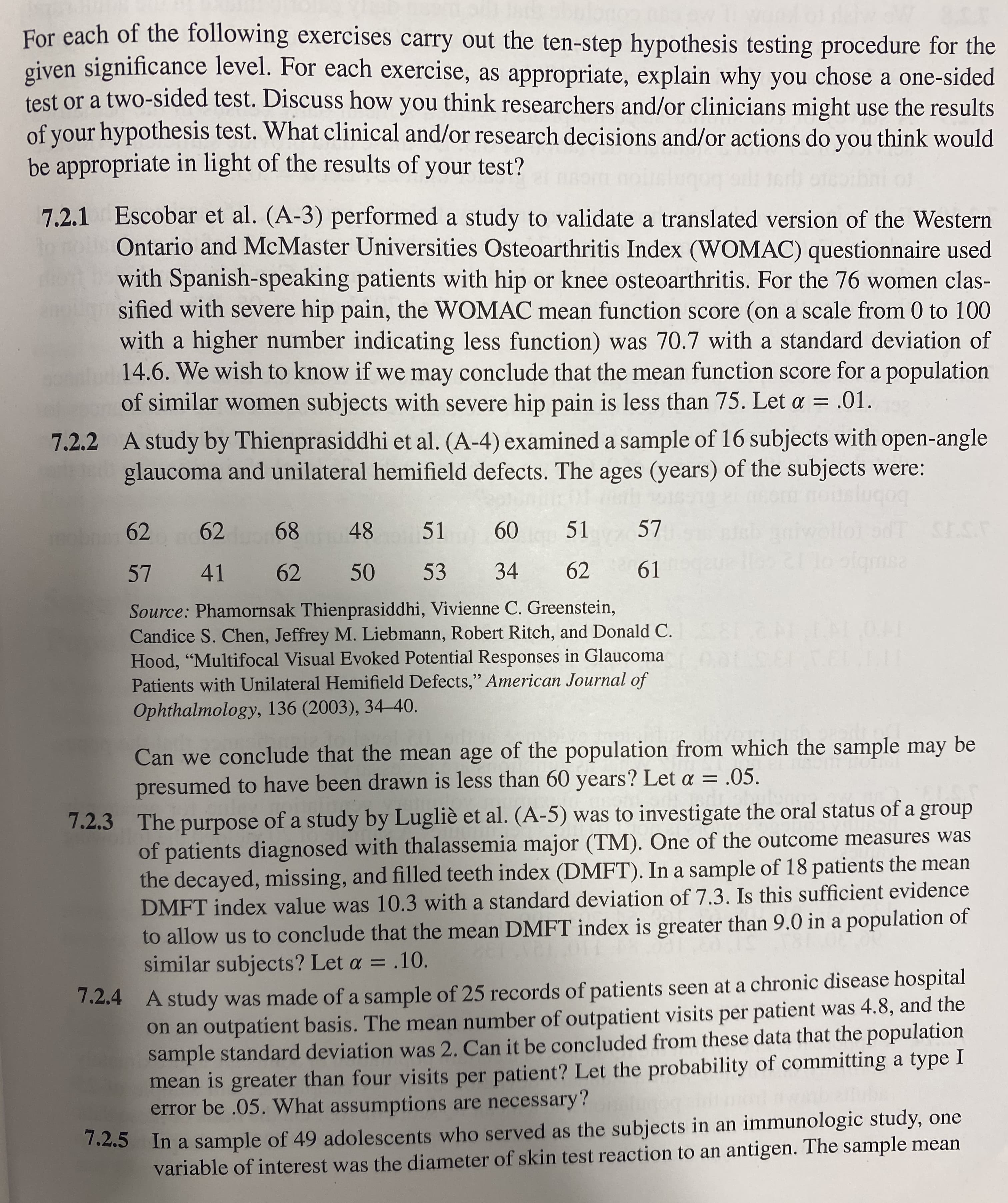 For each of the following exercises carry out the ten-step hypothesis testing procedure for the
given significance level. For each exercise, as appropriate, explain why you chose a one-sided
test or a two-sided test. Discuss how you think researchers and/or clinicians might use the results
of your hypothesis test. What clinical and/or research decisions and/or actions do you think would
be appropriate in light of the results of your test?
7.2.1 Escobar et al. (A-3) performed a study to validate a translated version of the Western
Ontario and McMaster Universities Osteoarthritis Index (WOMAC) questionnaire used
with Spanish-speaking patients with hip or knee osteoarthritis. For the 76 women clas-
sified with severe hip pain, the WOMAC mean function score (on a scale from 0 to 100
with a higher number indicating less function) was 70.7 with a standard deviation of
14.6. We wish to know if we may conclude that the mean function score for a population
of similar women subjects with severe hip pain is less than 75. Let a
.01.
7.2.2 A study by Thienprasiddhi et al. (A-4) examined a sample of 16 subjects with open-angle
glaucoma and unilateral hemifield defects. The ages (years) of the subjects were:
slugog
dT SESF
polqmsa
62
68
48
51
60
51
57
mobn 62
57 41
62
50 53
34
62
61
Source: Phamornsak Thienprasiddhi, Vivienne C. Greenstein,
Candice S. Chen, Jeffrey M. Liebmann, Robert Ritch, and Donald C.
Hood, "Multifocal Visual Evoked Potential Responses in Glaucoma
Patients with Unilateral Hemifield Defects," American Journal of
Ophthalmology, 136 (2003), 34–40.
Can we conclude that the mean age of the population from which the sample may be
presumed to have been drawn is less than 60 years? Let a = .05.
7.2.3 The purpose of a study by Lugliè et al. (A-5) was to investigate the oral status of a group
of patients diagnosed with thalassemia major (TM). One of the outcome measures was
the decayed, missing, and filled teeth index (DMFT). In a sample of 18 patients the mean
DMFT index value was 10.3 with a standard deviation of 7.3. Is this sufficient evidence
to allow us to conclude that the mean DMFT index is greater than 9.0 in a population of
similar subjects? Let a = .10.
1.2.4 A study was made of a sample of 25 records of patients seen at a chronic disease hospital
on an outpatient basis. The mean number of outpatient visits per patient was 4.8, and the
sample standard deviation was 2. Can it be concluded from these data that the population
mean is greater than four visits per patient? Let the probability of committing a type I
error be .05. What assumptions are necessary?
In a sample of 49 adolescents who served as the subjects in an immunologic study, one
variable of interest was the diameter of skin test reaction to an antigen. The sample mean
