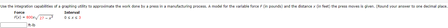 Use the integration capabilities of a graphing utility to approximate the work done by a press in a manufacturing process. A model for the variable force F (in pounds) and the distance x (in feet) the press moves is given. (Round your answer to one decimal place.
Force
Interval
F(x) = 800x/27 - x³
OsxS3
