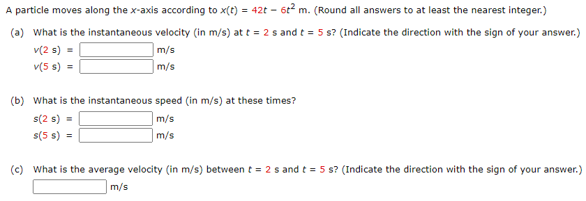 A particle moves along the x-axis according to x(t) = 42t – 6t2 m. (Round all answers to at least the nearest integer.)
(a) What is the instantaneous velocity (in m/s) at t = 2 s and t = 5 s? (Indicate the direction with the sign of your answer.)
v(2 s) =
m/s
v(5 s) =
m/s
(b) What is the instantaneous speed (in m/s) at these times?
s(2 s)
m/s
s(5 s)
m/s
(c) What is the average velocity (in m/s) between t = 2 s and t = 5 s? (Indicate the direction with the sign of your answer.)
m/s
