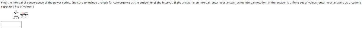 Find the interval of convergence of the power series. (Be sure to include a check for convergence at the endpoints of the interval. If the answer is an interval, enter your answer using interval notation. If the answer is a finite set of values, enter your answers as a comma
separated list of values.)
(3x)"
(2n)!
n = 0
