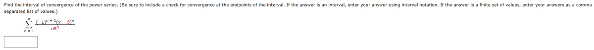 Find the interval of convergence of the power series. (Be sure to include a check for convergence at the endpoints of the interval. If the answer is an interval, enter your answer using interval notation. If the answer is a finite set of values, enter your answers as a comma
separated list of values.)
(-1)" + 1(x – 5)".
n8"
n = 1
