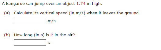 A kangaroo can jump over an object 1.74 m high.
(a) Calculate its vertical speed (in m/s) when it leaves the ground.
|m/s
(b) How long (in s) is it in the air?
