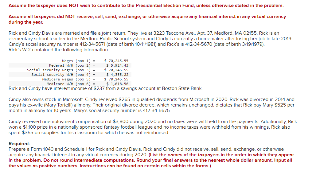 Assume the taxpayer does NOT wish to contribute to the Presidential Election Fund, unless otherwise stated in the problem.
Assume all taxpayers did NOT receive, sell, send, exchange, or otherwise acquire any financial interest in any virtual currency
during the year.
Rick and Cindy Davis are married and file a joint return. They live at 3223 Taccone Ave., Apt. 37, Medford, MA 02155. Rick is an
elementary school teacher in the Medford Public School system and Cindy is currently a homemaker after losing her job in late 2019.
Cindy's social security number is 412-34-5671 (date of birth 10/11/1981) and Rick's is 412-34-5670 (date of birth 3/19/1979).
Rick's W-2 contained the following information:
Wages (box 1)
Federal W/H (box 2) =
Social security wages (box 3)
=
$ 70,245.55
$ 5,924.43
=
$ 70,245.55
Social security W/H
(box 4)
=
$ 4,355.22
Medicare wages (box 5)
=
$ 70,245.55
Medicare W/H (box 6)
=
$ 1,018.56
Rick and Cindy have interest income of $237 from a savings account at Boston State Bank.
Cindy also owns stock in Microsoft. Cindy received $265 in qualified dividends from Microsoft in 2020. Rick was divorced in 2014 and
pays his ex-wife (Mary Tortelli) alimony. Their original divorce decree, which remains unchanged, dictates that Rick pay Mary $525 per
month in alimony for 10 years. Mary's social security number is 412-34-5675.
Cindy received unemployment compensation of $3,800 during 2020 and no taxes were withheld from the payments. Additionally, Rick
won a $1,100 prize in a nationally sponsored fantasy football league and no income taxes were withheld from his winnings. Rick also
spent $355 on supplies for his classroom for which he was not reimbursed.
Required:
Prepare a Form 1040 and Schedule 1 for Rick and Cindy Davis. Rick and Cindy did not receive, sell, send, exchange, or otherwise
acquire any financial interest in any virtual currency during 2020. (List the names of the taxpayers in the order in which they appear
in the problem. Do not round intermediate computations. Round your final answers to the nearest whole dollar amount. Input all
the values as positive numbers. Instructions can be found on certain cells within the forms.)