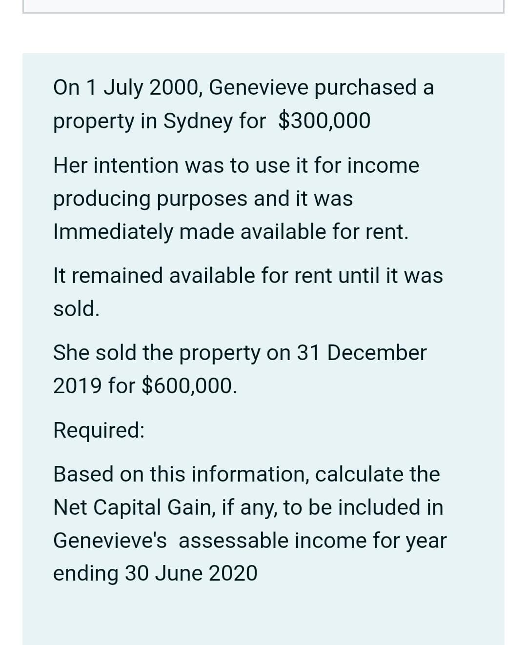 On 1 July 2000, Genevieve purchased a
property in Sydney for $300,000
Her intention was to use it for income
producing purposes and it was
Immediately made available for rent.
It remained available for rent until it was
sold.
She sold the property on 31 December
2019 for $600,000.
Required:
Based on this information, calculate the
Net Capital Gain, if any, to be included in
Genevieve's assessable income for year
ending 30 June 2020