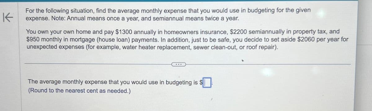 K
For the following situation, find the average monthly expense that you would use in budgeting for the given
expense. Note: Annual means once a year, and semiannual means twice a year.
You own your own home and pay $1300 annually in homeowners insurance, $2200 semiannually in property tax, and
$950 monthly in mortgage (house loan) payments. In addition, just to be safe, you decide to set aside $2060 per year for
unexpected expenses (for example, water heater replacement, sewer clean-out, or roof repair).
The average monthly expense that you would use in budgeting is $☐
(Round to the nearest cent as needed.)