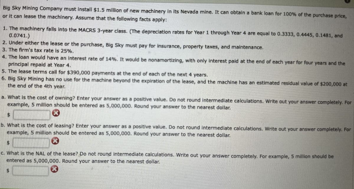 Big Sky Mining Company must install $1.5 million of new machinery in its Nevada mine. It can obtain a bank loan for 100% of the purchase price,
or it can lease the machinery. Assume that the following facts apply:
1. The machinery falls into the MACRS 3-year class. (The depreciation rates for Year 1 through Year 4 are equal to 0.3333, 0.4445, 0.1481, and
0.0741.)
2. Under either the lease or the purchase, Big Sky must pay for insurance, property taxes, and maintenance.
3. The firm's tax rate is 25%.
4. The loan would have an interest rate of 14%. It would be nonamortizing, with only interest paid at the end of each year for four years and the
principal repaid at Year 4.
5. The lease terms call for $390,000 payments at the end of each of the next 4 years.
6. Big Sky Mining has no use for the machine beyond the expiration of the lease, and the machine has an estimated residual value of $200,000 at
the end of the 4th year.
a. What is the cost of owning? Enter your answer as a positive value. Do not round intermediate calculations. Write out your answer completely. For
example, 5 million should be entered as 5,000,000. Round your answer to the nearest dollar.
*
b. What is the cost of leasing? Enter your answer as a positive value. Do not round intermediate calculations. Write out your answer completely. For
example, 5 million should be entered as 5,000,000. Round your answer to the nearest dollar.
$
*
c. What is the NAL of the lease? Do not round intermediate calculations. Write out your answer completely. For example, 5 million should be
entered as 5,000,000. Round your answer to the nearest dollar.