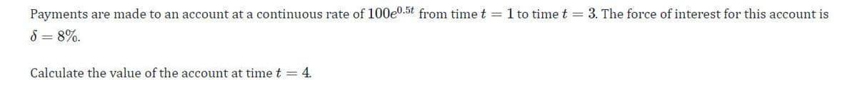 Payments are made to an account at a continuous rate of 100e0.5t from time t = 1 to time t = 3. The force of interest for this account is
5=8%.
Calculate the value of the account at time t = 4.