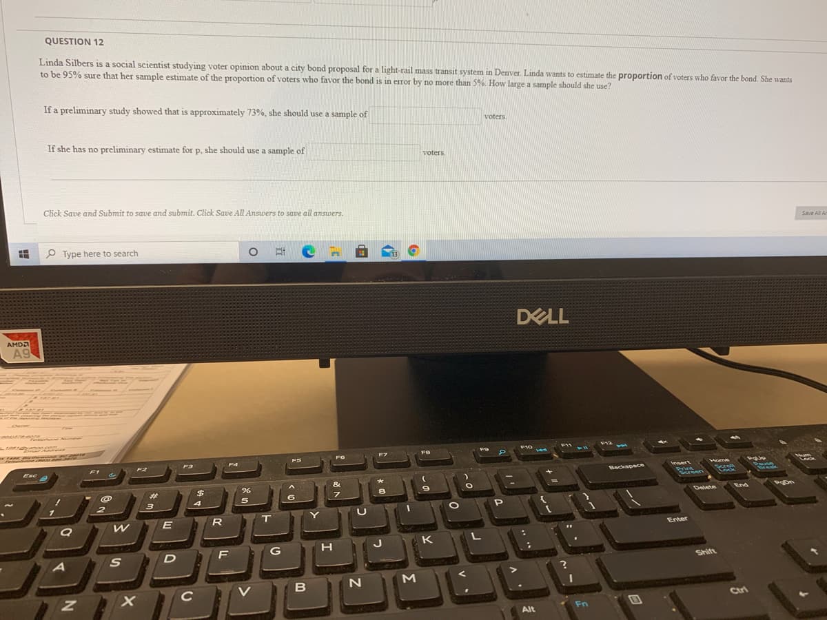 QUESTION 12
Linda Silbers is a social scientist studying voter opinion about a city bond proposal for a light-rail mass transit system in Denver. Linda wants to estimate the proportion of voters who favor the bond. She wants
to be 95% sure that her sample estimate of the proportion of voters who favor the bond is in error by no more than 5%. How large a sample should she use?
If a preliminary study showed that is approximately 73%, she should use a sample of
voters.
If she has no preliminary estimate for p, she should use a sample of
P.
voters.
Click Save and Submit to save and submit. Click Save All Answers to save all answers.
Save All Ar
P Type here to search
(13
DELL
AMDA
A9
Emad
F9
F10
F11
F12
F7
144
F5
F2
F3
F4
Esc
F1
Home
Backspace
Print
Screen
Break
%23
%24
8.
3
4
5
PoDn
Delete
End
R
Enter
H
J
K
F
G
Shift
C
V
Ctri
Fn
Alt
