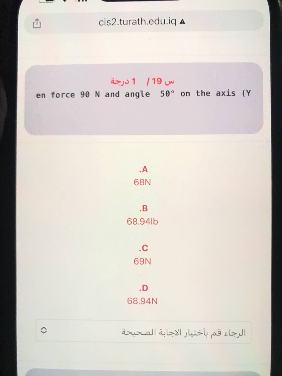 cis2.turath.edu.iq A
س 19/ 1 درجة
en force 90N and angle 50° on the axis (Y
.A
68N
.B
68.94lb
.C
69N
.D
68.94N
الرجاء قم بأختیار الاجابة الصحيحة
<>
