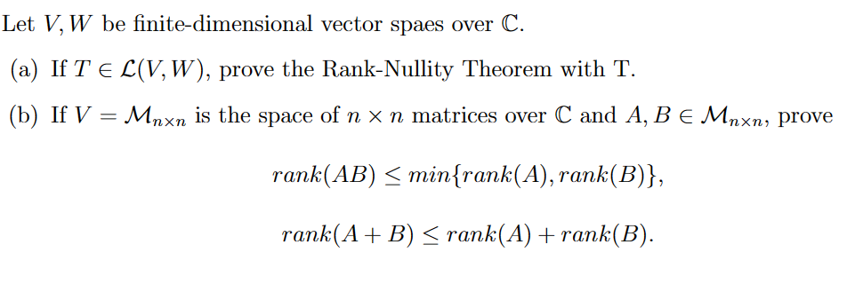 Let V, W be finite-dimensional vector spaes over C.
(a) If T ≤ L(V, W), prove the Rank-Nullity Theorem with T.
(b) If V = Mnxn is the space of n - n matrices over C and A, B E Mnxn, prove
rank(AB) ≤ min{rank(A), rank(B)},
rank(A + B) ≤ rank(A) + rank(B).