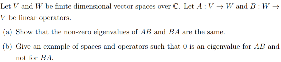 Let V and W be finite dimensional vector spaces over C. Let A: V → W and B: W →
V be linear operators.
(a) Show that the non-zero eigenvalues of AB and BA are the same.
(b) Give an example of spaces and operators such that 0 is an eigenvalue for AB and
not for BA.