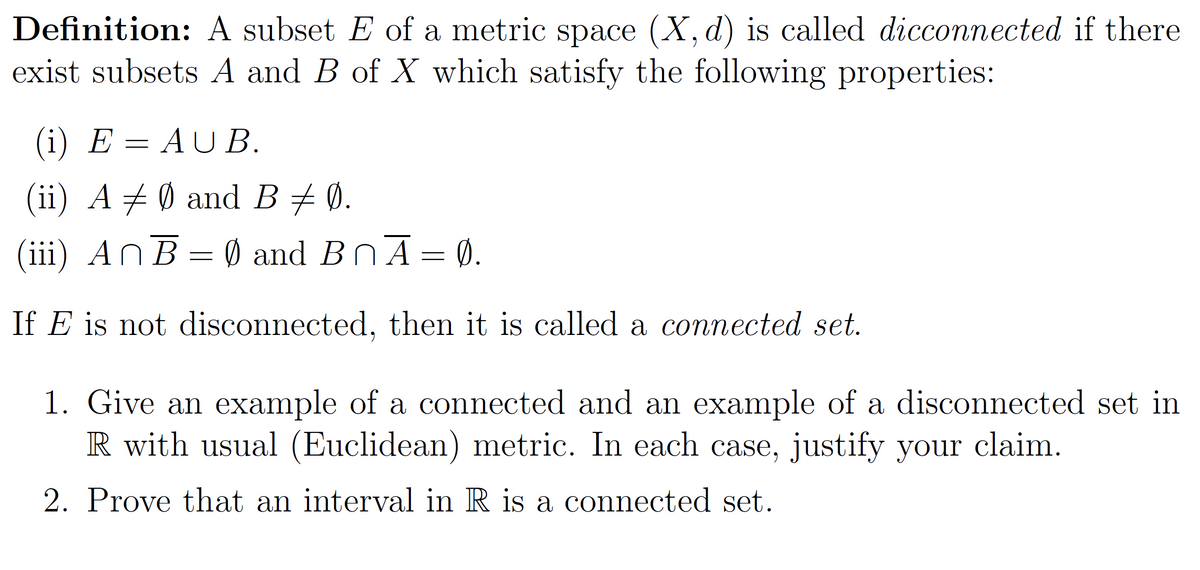 Definition: A subset E of a metric space (X, d) is called dicconnected if there
exist subsets A and B of X which satisfy the following properties:
(i) E = AUB.
(ii) A ‡ Ø and B ‡ Ø.
(iii) AnB = 0 and B₁Ā = 0.
If E is not disconnected, then it is called a connected set.
1. Give an example of a connected and an example of a disconnected set in
R with usual (Euclidean) metric. In each case, justify your claim.
2. Prove that an interval in R is a connected set.