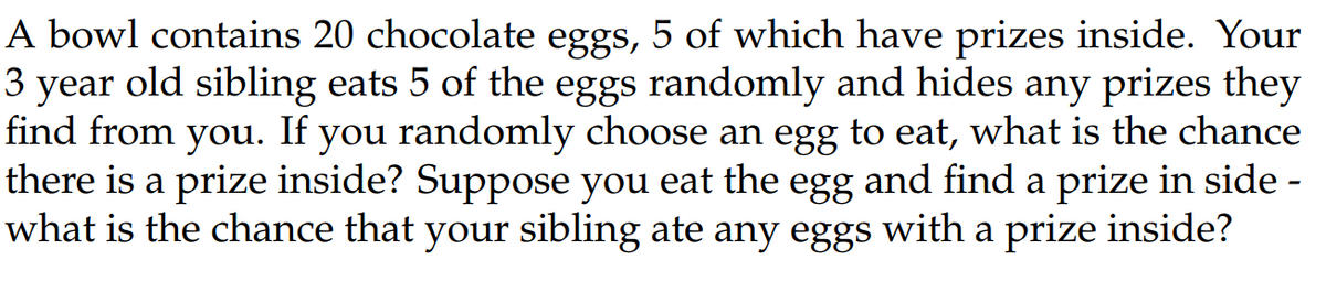 A bowl contains 20 chocolate eggs, 5 of which have prizes inside. Your
3 year old sibling eats 5 of the eggs randomly and hides any prizes they
find from you. If you randomly choose an egg to eat, what is the chance
there is a prize inside? Suppose you eat the egg and find a prize in side -
what is the chance that your sibling ate any eggs with a prize inside?