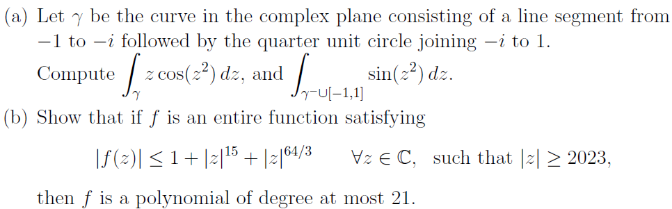 (a) Let y be the curve in the complex plane consisting of a line segment from
-1 to -i followed by the quarter unit circle joining —¿ to 1.
Кон
(b) Show that if f is an entire function satisfying
Compute [= cos(2²) dz, and sin(2²) dz.
z
15
|ƒ (2)| ≤ 1 + |2|¹5 + |2|64/3
then f is a polynomial of degree at most 21.
VzEC, such that 2 2023,