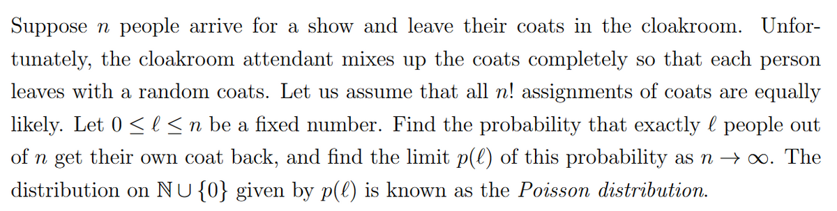 Suppose n people arrive for a show and leave their coats in the cloakroom. Unfor-
tunately, the cloakroom attendant mixes up the coats completely so that each person
leaves with a random coats. Let us assume that all n! assignments of coats are equally
likely. Let 0 ≤ l ≤ n be a fixed number. Find the probability that exactly ¤ people out
of n get their own coat back, and find the limit p(l) of this probability as n → ∞. The
distribution on NU {0} given by p(l) is known as the Poisson distribution.