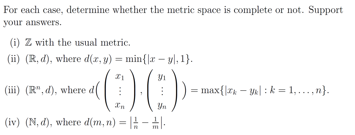 For each case, determine whether the metric space is complete or not. Support
your answers.
(i) Z with the usual metric.
(ii) (R, d), where d(x, y) = min{|x − y\, 1}.
(iii) (R", d), where d
(00)
Xn
Yn
(iv) (N, d), where d(m, n) = |- |-
m
max{|xk — Yk| : k = 1, ..., n}.