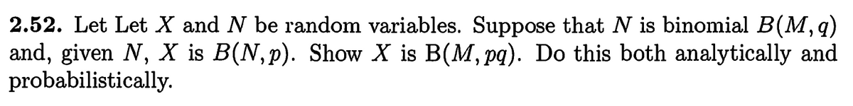 **Problem 2.52:**

Let \( X \) and \( N \) be random variables. Suppose that \( N \) is binomial \( B(M, q) \) and, given \( N \), \( X \) is \( B(N, p) \). Show that \( X \) is \( B(M, pq) \). Do this both analytically and probabilistically.